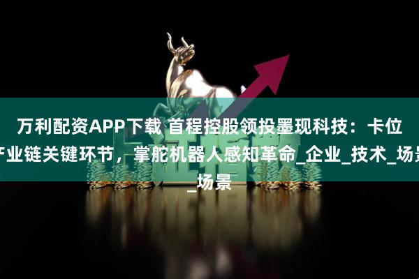 万利配资APP下载 首程控股领投墨现科技：卡位产业链关键环节，掌舵机器人感知革命_企业_技术_场景