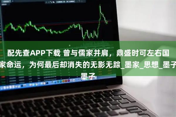 配先查APP下载 曾与儒家并肩,鼎盛时可左右国家命运,为何最后却消失的无影无踪_墨家_思想_墨子