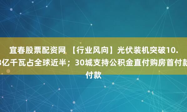 宜春股票配资网 【行业风向】光伏装机突破10.8亿千瓦占全球近半；30城支持公积金直付购房首付款