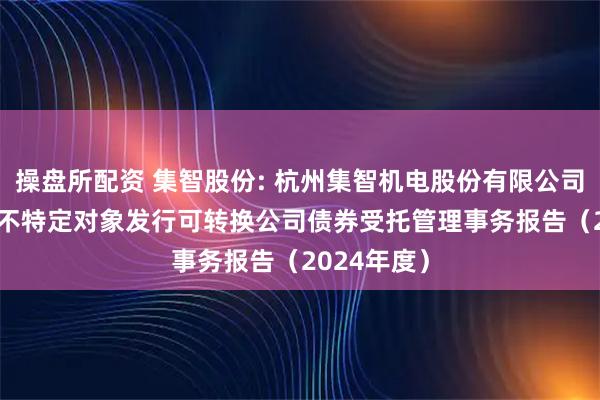 操盘所配资 集智股份: 杭州集智机电股份有限公司2024年向不特定对象发行可转换公司债券受托管理事务报告（2024年度）
