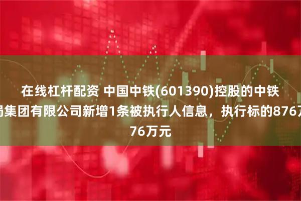 在线杠杆配资 中国中铁(601390)控股的中铁九局集团有限公司新增1条被执行人信息，执行标的876万元