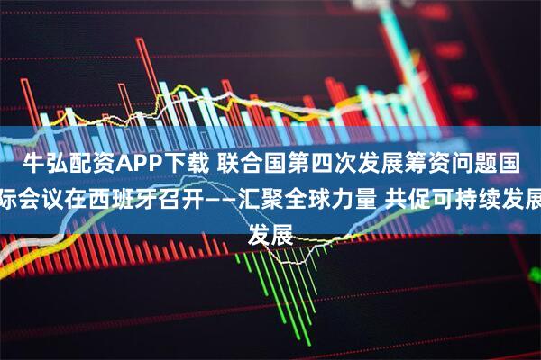 牛弘配资APP下载 联合国第四次发展筹资问题国际会议在西班牙召开——汇聚全球力量 共促可持续发展