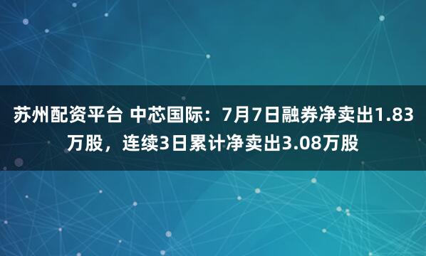 苏州配资平台 中芯国际：7月7日融券净卖出1.83万股，连续3日累计净卖出3.08万股