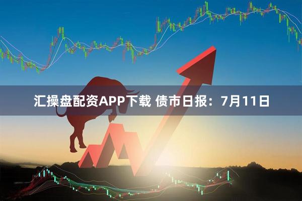 汇操盘配资APP下载 债市日报：7月11日