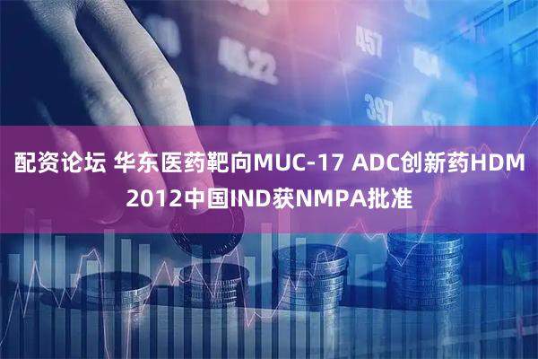 配资论坛 华东医药靶向MUC-17 ADC创新药HDM2012中国IND获NMPA批准