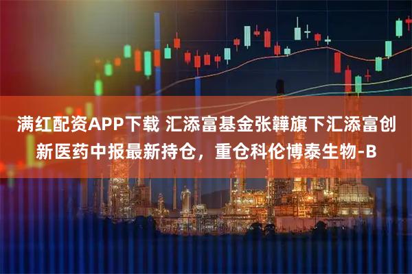 满红配资APP下载 汇添富基金张韡旗下汇添富创新医药中报最新持仓，重仓科伦博泰生物-B