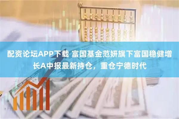 配资论坛APP下载 富国基金范妍旗下富国稳健增长A中报最新持仓，重仓宁德时代