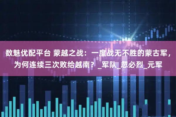 数魅优配平台 蒙越之战：一度战无不胜的蒙古军，为何连续三次败给越南？_军队_忽必烈_元军