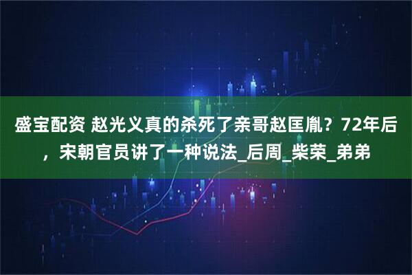 盛宝配资 赵光义真的杀死了亲哥赵匡胤？72年后，宋朝官员讲了一种说法_后周_柴荣_弟弟