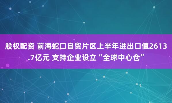 股权配资 前海蛇口自贸片区上半年进出口值2613.7亿元 支持企业设立“全球中心仓”