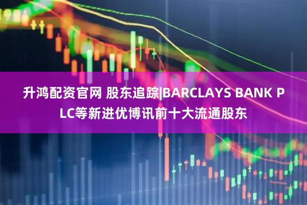 升鸿配资官网 股东追踪|BARCLAYS BANK PLC等新进优博讯前十大流通股东