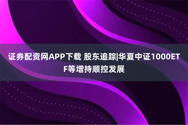 证券配资网APP下载 股东追踪|华夏中证1000ETF等增持顺控发展