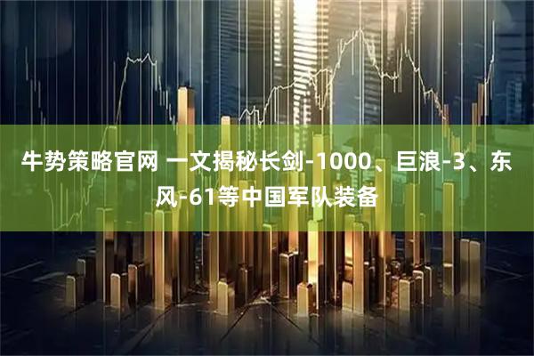 牛势策略官网 一文揭秘长剑-1000、巨浪-3、东风-61等中国军队装备