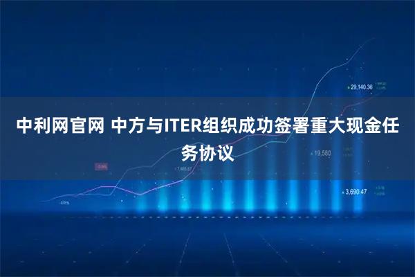 中利网官网 中方与ITER组织成功签署重大现金任务协议