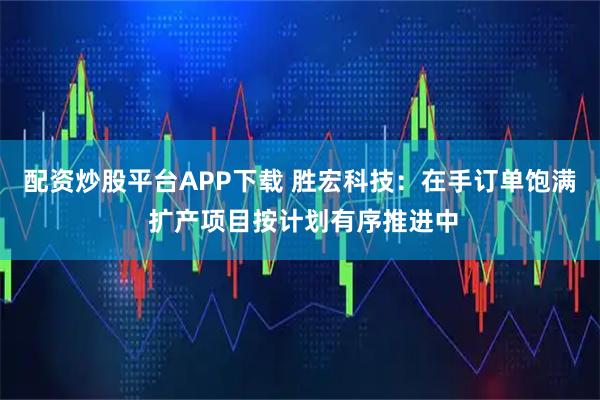 配资炒股平台APP下载 胜宏科技：在手订单饱满 扩产项目按计划有序推进中
