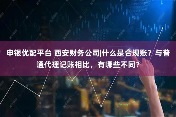 申银优配平台 西安财务公司|什么是合规账？与普通代理记账相比，有哪些不同？