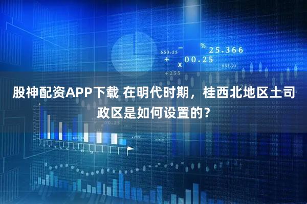 股神配资APP下载 在明代时期，桂西北地区土司政区是如何设置的？