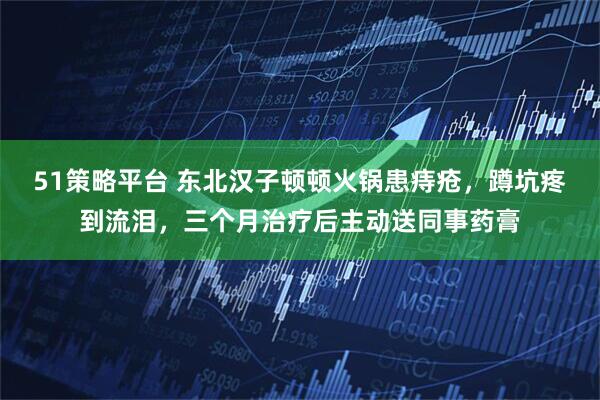 51策略平台 东北汉子顿顿火锅患痔疮,蹲坑疼到流泪,三个月治疗后主动送同事药膏