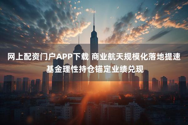 网上配资门户APP下载 商业航天规模化落地提速 基金理性持仓锚定业绩兑现