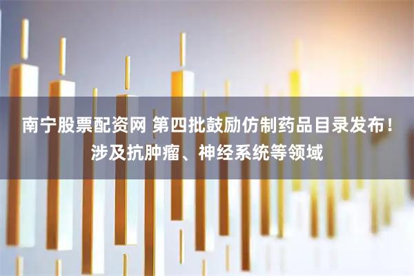 南宁股票配资网 第四批鼓励仿制药品目录发布!涉及抗肿瘤、神经系统等领域