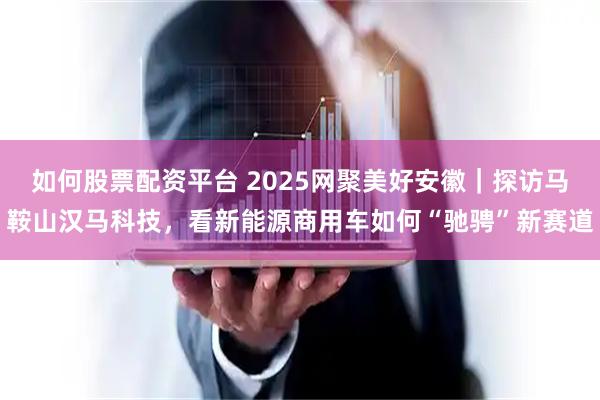 如何股票配资平台 2025网聚美好安徽|探访马鞍山汉马科技,看新能源商用车如何“驰骋”新赛道