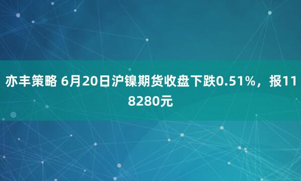 亦丰策略 6月20日沪镍期货收盘下跌0.51%,报118280元
