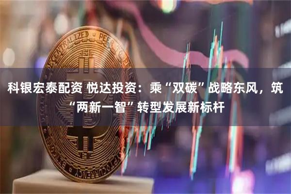 科银宏泰配资 悦达投资：乘“双碳”战略东风，筑“两新一智”转型发展新标杆
