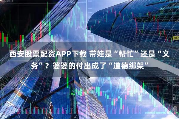 西安股票配资APP下载 带娃是“帮忙”还是“义务”?婆婆的付出成了“道德绑架”