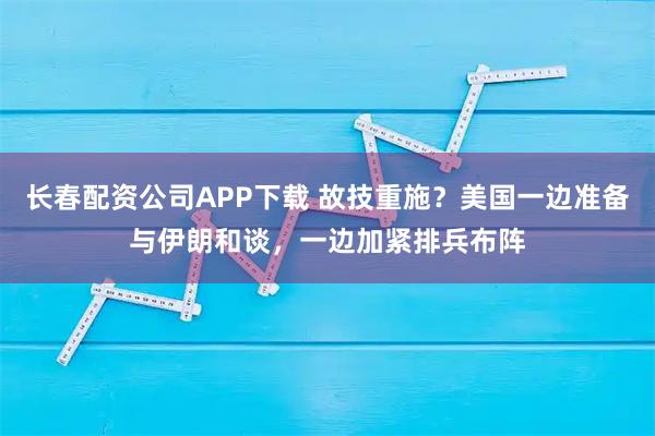 长春配资公司APP下载 故技重施？美国一边准备与伊朗和谈，一边加紧排兵布阵