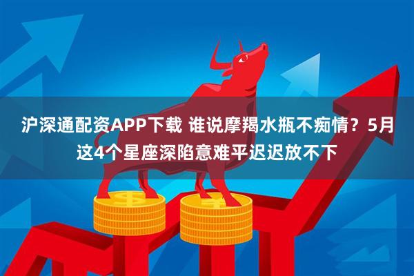 沪深通配资APP下载 谁说摩羯水瓶不痴情？5月这4个星座深陷意难平迟迟放不下