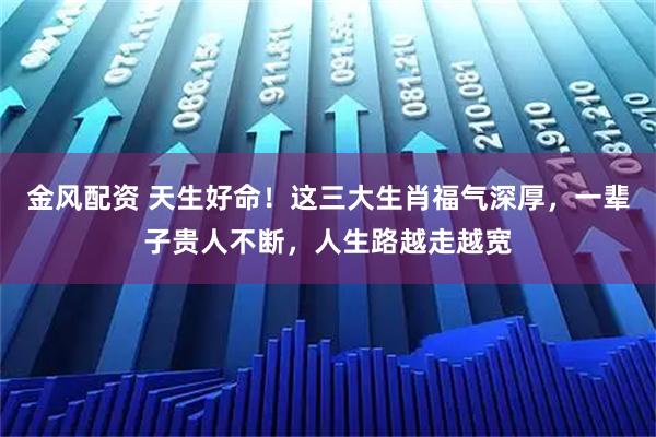 金风配资 天生好命！这三大生肖福气深厚，一辈子贵人不断，人生路越走越宽